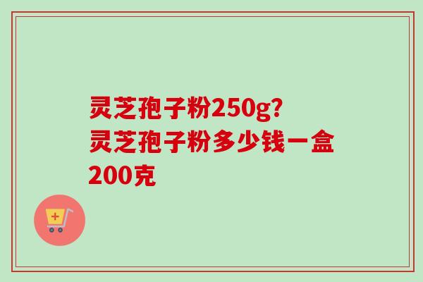 灵芝孢子粉250g？灵芝孢子粉多少钱一盒200克