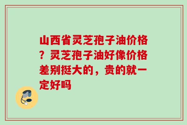 山西省灵芝孢子油价格？灵芝孢子油好像价格差别挺大的，贵的就一定好吗