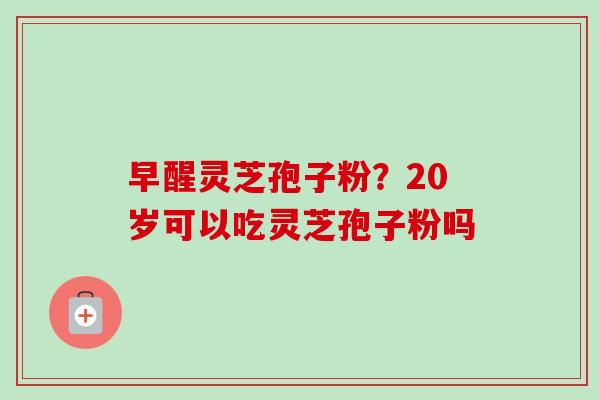 早醒灵芝孢子粉?20岁可以吃灵芝孢子粉吗 早醒灵芝孢子粉?20岁可以吃灵芝孢子粉吗