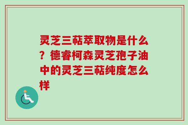 灵芝三萜萃取物是什么?德睿柯森灵芝孢子油中的灵芝三萜纯度怎么样 灵芝三萜萃取物是什么?德睿柯森灵芝孢子油中的灵芝三萜纯度怎么样