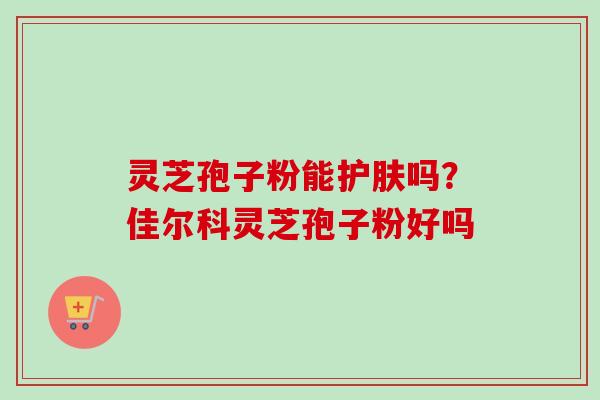 灵芝孢子粉能护肤吗?佳尔科灵芝孢子粉好吗 灵芝孢子粉能护肤吗?佳尔科灵芝孢子粉好吗