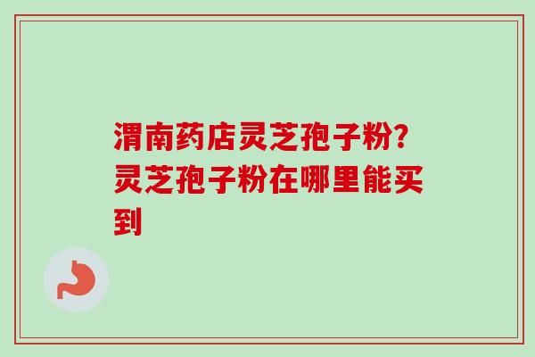 渭南药店灵芝孢子粉?灵芝孢子粉在哪里能买到 渭南药店灵芝孢子粉?灵芝孢子粉在哪里能买到