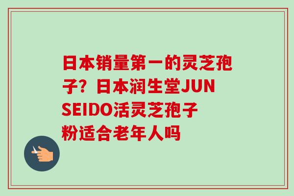 日本销量第一的灵芝孢子?日本润生堂JUNSEIDO活灵芝孢子粉适合老年人吗 日本销量第一的灵芝孢子?日本润生堂JUNSEIDO活灵芝孢子粉适合老年人吗