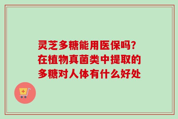 灵芝多糖能用医保吗?在植物真菌类中提取的多糖对人体有什么好处 灵芝多糖能用医保吗?在植物真菌类中提取的多糖对人体有什么好处