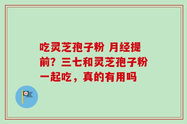 吃灵芝孢子粉 提前？三七和灵芝孢子粉一起吃，真的有用吗