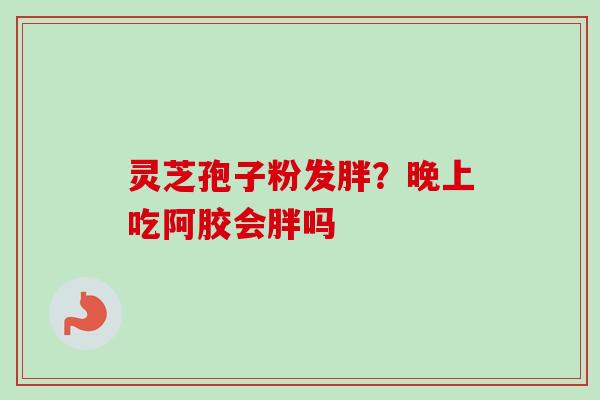 灵芝孢子粉发胖?晚上吃阿胶会胖吗 灵芝孢子粉发胖?晚上吃阿胶会胖吗