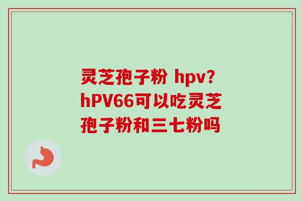 灵芝孢子粉 hpv?hPV66可以吃灵芝孢子粉和三七粉吗 灵芝孢子粉 hpv?hPV66可以吃灵芝孢子粉和三七粉吗