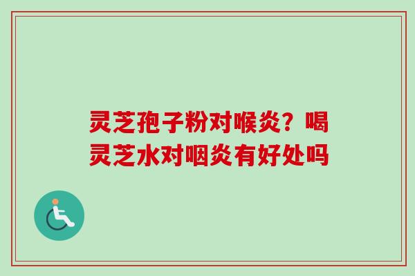 灵芝孢子粉对喉炎?喝灵芝水对有好处吗 灵芝孢子粉对喉炎?喝灵芝水对有好处吗