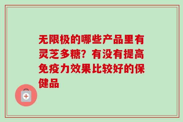 无限极的哪些产品里有灵芝多糖?有没有提高免疫力效果比较好的保健品 无限极的哪些产品里有灵芝多糖?有没有提高免疫力效果比较好的保健品