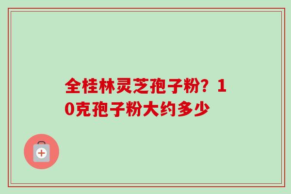 全桂林灵芝孢子粉?10克孢子粉大约多少 全桂林灵芝孢子粉?10克孢子粉大约多少