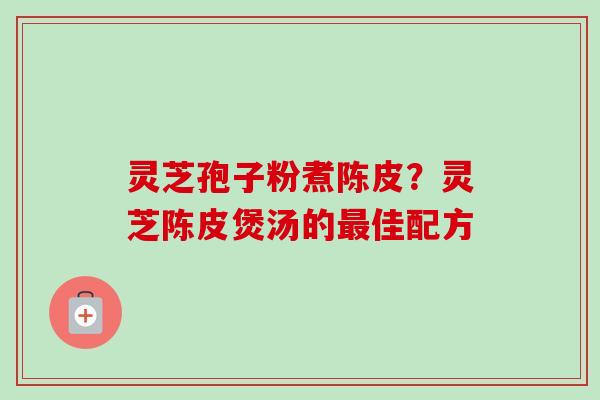 灵芝孢子粉煮陈皮?灵芝陈皮煲汤的佳配方 灵芝孢子粉煮陈皮?灵芝陈皮煲汤的佳配方