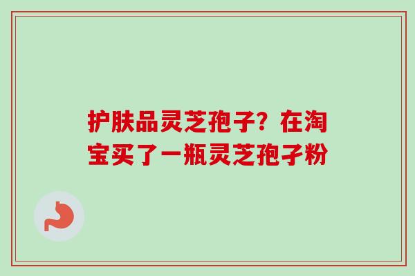 护肤品灵芝孢子？在淘宝买了一瓶灵芝孢孑粉