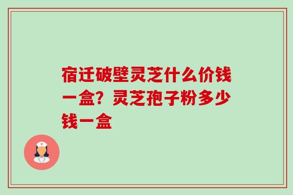 宿迁破壁灵芝什么价钱一盒?灵芝孢子粉多少钱一盒 宿迁破壁灵芝什么价钱一盒?灵芝孢子粉多少钱一盒