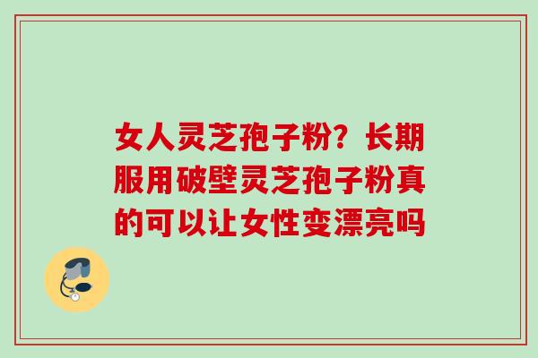 女人灵芝孢子粉?长期服用破壁灵芝孢子粉真的可以让女性变漂亮吗 女人灵芝孢子粉?长期服用破壁灵芝孢子粉真的可以让女性变漂亮吗