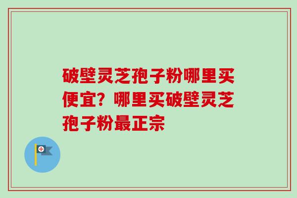 破壁灵芝孢子粉哪里买便宜?哪里买破壁灵芝孢子粉正宗 破壁灵芝孢子粉哪里买便宜?哪里买破壁灵芝孢子粉正宗