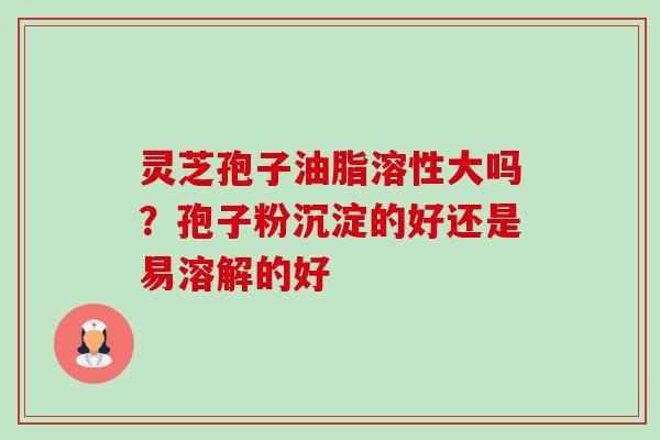 灵芝孢子油脂溶性大吗?孢子粉沉淀的好还是易溶解的好 灵芝孢子油脂溶性大吗?孢子粉沉淀的好还是易溶解的好