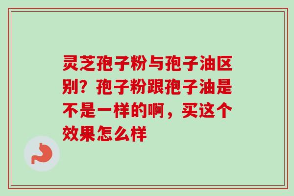 灵芝孢子粉与孢子油区别?孢子粉跟孢子油是不是一样的啊,买这个效果怎么样 灵芝孢子粉与孢子油区别?孢子粉跟孢子油是不是一样的啊,买这个效果怎么样