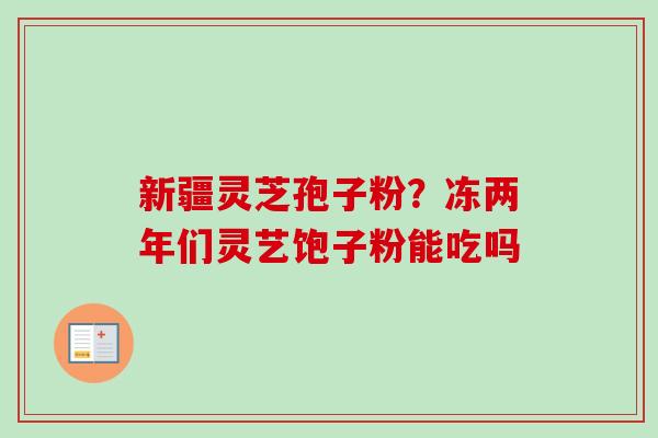 新疆灵芝孢子粉?冻两年们灵艺饱子粉能吃吗 新疆灵芝孢子粉?冻两年们灵艺饱子粉能吃吗