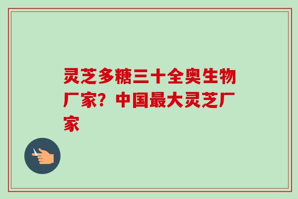 灵芝多糖三十全奥生物厂家?中国大灵芝厂家 灵芝多糖三十全奥生物厂家?中国大灵芝厂家