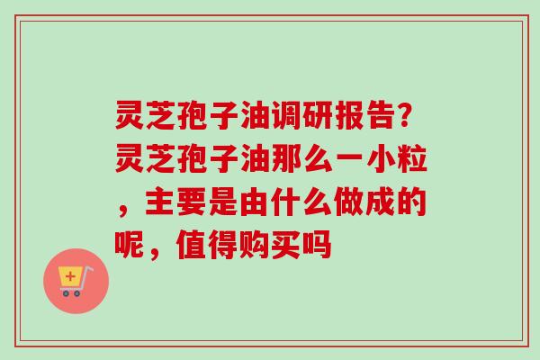 灵芝孢子油调研报告?灵芝孢子油那么一小粒,主要是由什么做成的呢,值得购买吗 灵芝孢子油调研报告?灵芝孢子油那么一小粒,主要是由什么做成的呢,值得购买吗