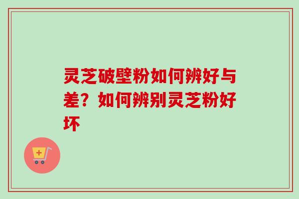 灵芝破壁粉如何辨好与差?如何辨别灵芝粉好坏 灵芝破壁粉如何辨好与差?如何辨别灵芝粉好坏
