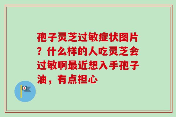孢子灵芝症状图片?什么样的人吃灵芝会啊近想入手孢子油,有点担心 孢子灵芝症状图片?什么样的人吃灵芝会啊近想入手孢子油,有点担心