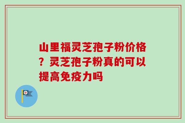 山里福灵芝孢子粉价格?灵芝孢子粉真的可以提高免疫力吗 山里福灵芝孢子粉价格?灵芝孢子粉真的可以提高免疫力吗