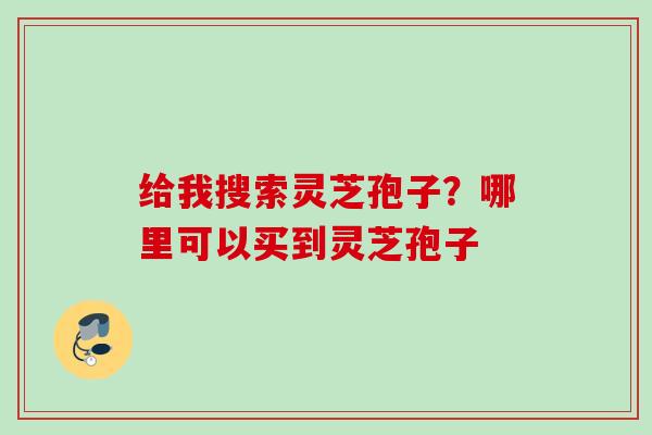 给我搜索灵芝孢子?哪里可以买到灵芝孢子 给我搜索灵芝孢子?哪里可以买到灵芝孢子