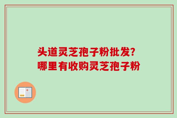 头道灵芝孢子粉批发?哪里有收购灵芝孢子粉 头道灵芝孢子粉批发?哪里有收购灵芝孢子粉