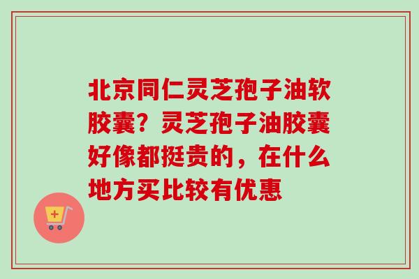 北京同仁灵芝孢子油软胶囊?灵芝孢子油胶囊好像都挺贵的,在什么地方买比较有优惠 北京同仁灵芝孢子油软胶囊?灵芝孢子油胶囊好像都挺贵的,在什么地方买比较有优惠