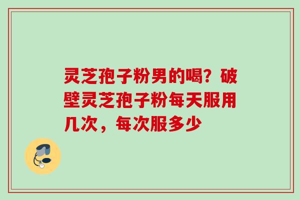 灵芝孢子粉男的喝？破壁灵芝孢子粉每天服用几次，每次服多少