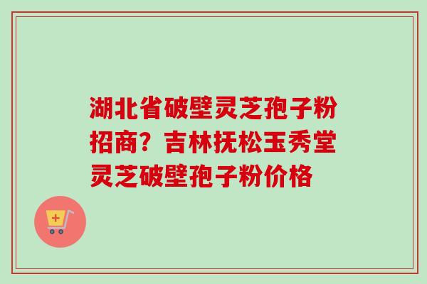 湖北省破壁灵芝孢子粉招商？吉林抚松玉秀堂灵芝破壁孢子粉价格
