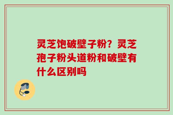 灵芝饱破壁子粉?灵芝孢子粉头道粉和破壁有什么区别吗 灵芝饱破壁子粉?灵芝孢子粉头道粉和破壁有什么区别吗