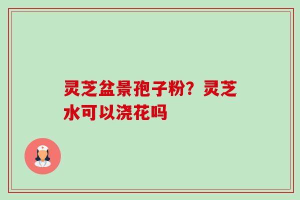 灵芝盆景孢子粉？灵芝水可以浇花吗