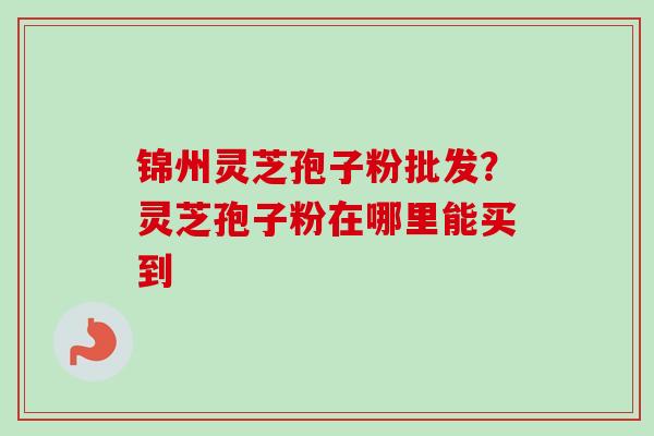 锦州灵芝孢子粉批发?灵芝孢子粉在哪里能买到 锦州灵芝孢子粉批发?灵芝孢子粉在哪里能买到