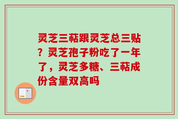 灵芝三萜跟灵芝总三贴?灵芝孢子粉吃了一年了,灵芝多糖、三萜成份含量双高吗 灵芝三萜跟灵芝总三贴?灵芝孢子粉吃了一年了,灵芝多糖、三萜成份含量双高吗