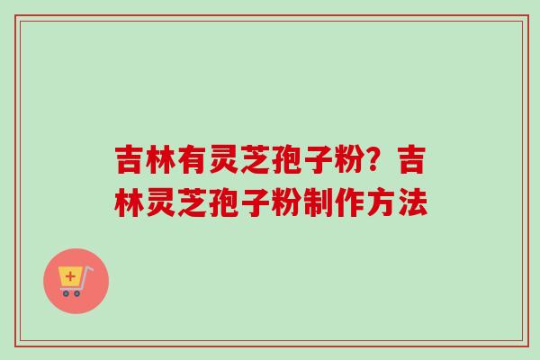 吉林有灵芝孢子粉?吉林灵芝孢子粉制作方法 吉林有灵芝孢子粉?吉林灵芝孢子粉制作方法