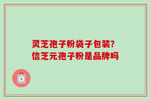灵芝孢子粉袋子包装?信芝元孢子粉是品牌吗 灵芝孢子粉袋子包装?信芝元孢子粉是品牌吗