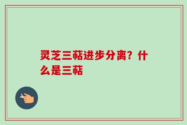 灵芝三萜进步分离?什么是三萜 灵芝三萜进步分离?什么是三萜