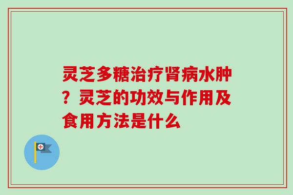 灵芝多糖水肿?灵芝的功效与作用及食用方法是什么 灵芝多糖水肿?灵芝的功效与作用及食用方法是什么