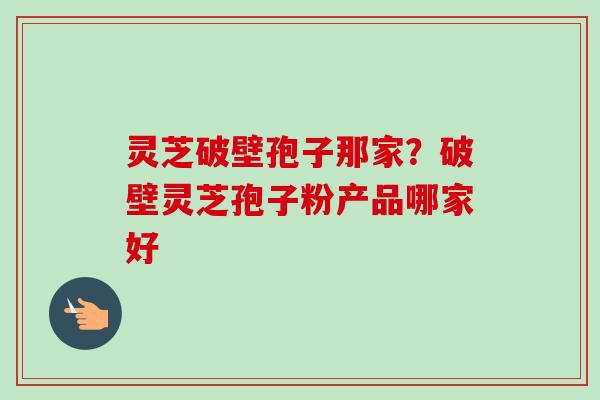 灵芝破壁孢子那家?破壁灵芝孢子粉产品哪家好 灵芝破壁孢子那家?破壁灵芝孢子粉产品哪家好