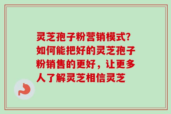 灵芝孢子粉营销模式？如何能把好的灵芝孢子粉销售的更好，让更多人了解灵芝相信灵芝