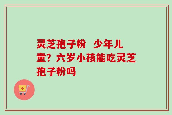 灵芝孢子粉 少年儿童?六岁小孩能吃灵芝孢子粉吗 灵芝孢子粉 少年儿童?六岁小孩能吃灵芝孢子粉吗