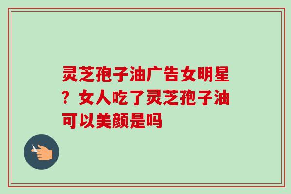 灵芝孢子油广告女明星?女人吃了灵芝孢子油可以美颜是吗 灵芝孢子油广告女明星?女人吃了灵芝孢子油可以美颜是吗