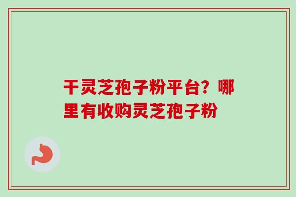 干灵芝孢子粉平台?哪里有收购灵芝孢子粉 干灵芝孢子粉平台?哪里有收购灵芝孢子粉