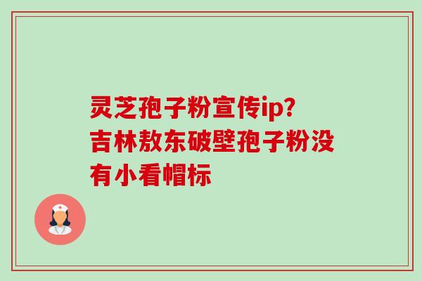 灵芝孢子粉宣传ip?吉林敖东破壁孢子粉没有小看帽标 灵芝孢子粉宣传ip?吉林敖东破壁孢子粉没有小看帽标