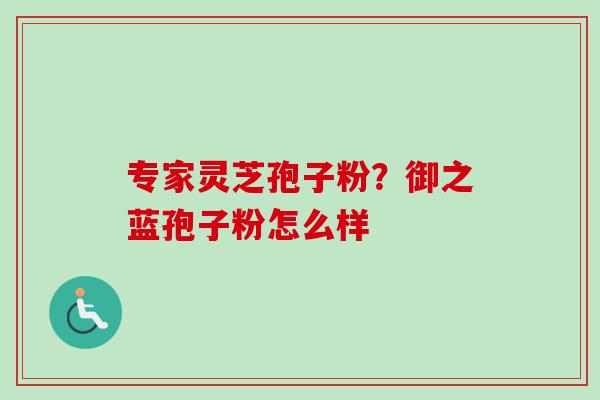 专家灵芝孢子粉?御之蓝孢子粉怎么样 专家灵芝孢子粉?御之蓝孢子粉怎么样