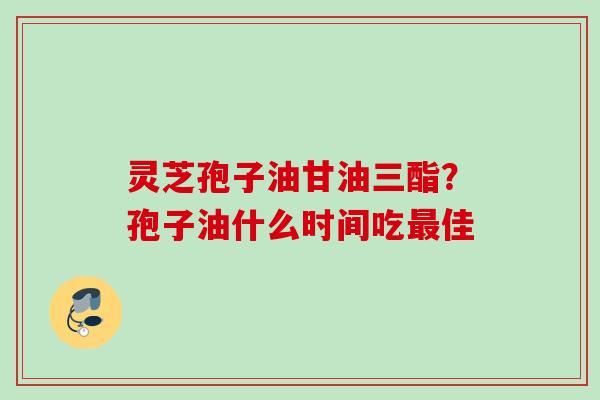 灵芝孢子油甘油三酯？孢子油什么时间吃佳