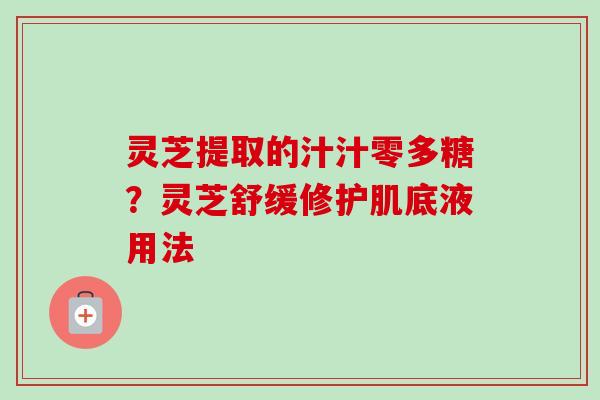 灵芝提取的汁汁零多糖?灵芝舒缓修护肌底液用法 灵芝提取的汁汁零多糖?灵芝舒缓修护肌底液用法