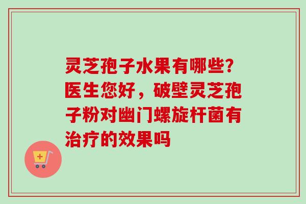 灵芝孢子水果有哪些?医生您好,破壁灵芝孢子粉对幽门螺旋杆菌有的效果吗 灵芝孢子水果有哪些?医生您好,破壁灵芝孢子粉对幽门螺旋杆菌有的效果吗